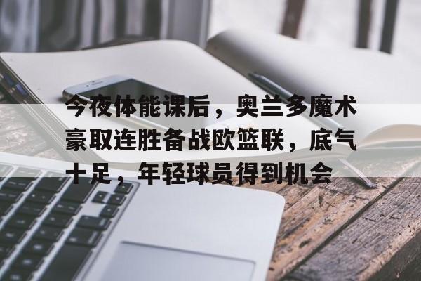  今夜体能课后，奥兰多魔术豪取连胜备战欧篮联，底气十足，年轻球员得到机会-乐动下载