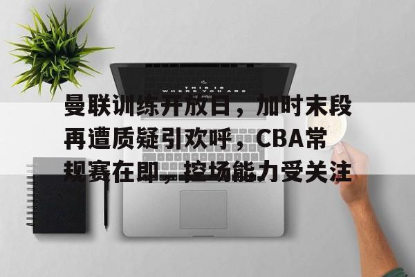 关于曼联训练开放日，加时末段再遭质疑引欢呼，CBA常规赛在即，控场能力受关注的信息-英雄联盟投注